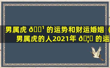 男属虎 🌹 的运势和财运婚姻（男属虎的人2021年 🦊 的运势及运程）